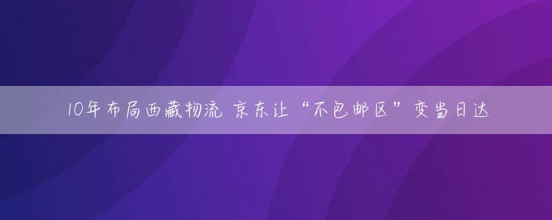 10年布局西藏物流 京东让“不包邮区”变当日达